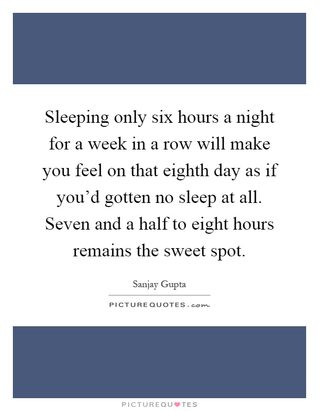 Sleeping only six hours a night for a week in a row will make you feel on that eighth day as if you'd gotten no sleep at all. Seven and a half to eight hours remains the sweet spot Picture Quote #1