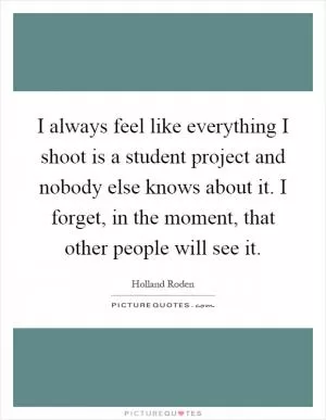 I always feel like everything I shoot is a student project and nobody else knows about it. I forget, in the moment, that other people will see it Picture Quote #1