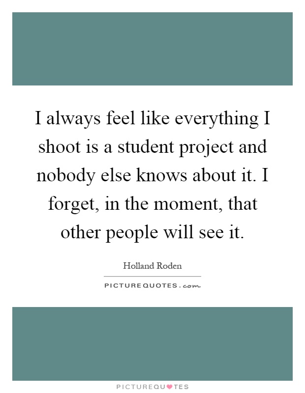 I always feel like everything I shoot is a student project and nobody else knows about it. I forget, in the moment, that other people will see it Picture Quote #1