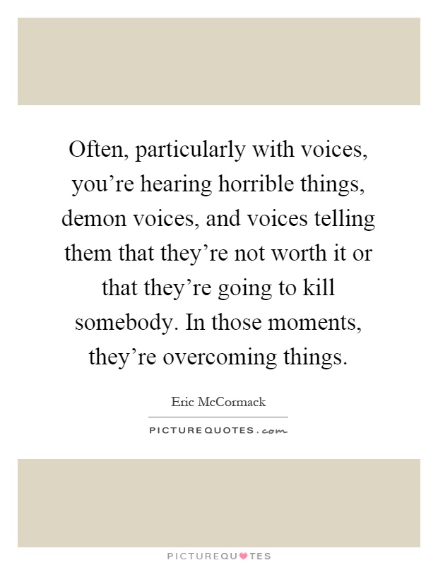 Often, particularly with voices, you're hearing horrible things, demon voices, and voices telling them that they're not worth it or that they're going to kill somebody. In those moments, they're overcoming things Picture Quote #1