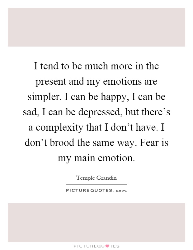 I tend to be much more in the present and my emotions are simpler. I can be happy, I can be sad, I can be depressed, but there's a complexity that I don't have. I don't brood the same way. Fear is my main emotion Picture Quote #1