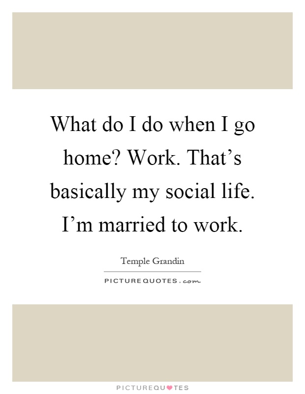 What do I do when I go home? Work. That's basically my social life. I'm married to work Picture Quote #1