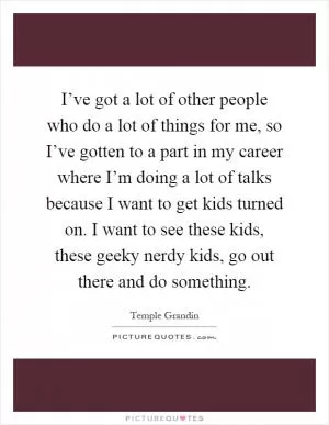 I’ve got a lot of other people who do a lot of things for me, so I’ve gotten to a part in my career where I’m doing a lot of talks because I want to get kids turned on. I want to see these kids, these geeky nerdy kids, go out there and do something Picture Quote #1