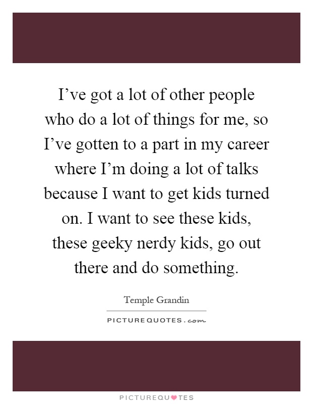 I've got a lot of other people who do a lot of things for me, so I've gotten to a part in my career where I'm doing a lot of talks because I want to get kids turned on. I want to see these kids, these geeky nerdy kids, go out there and do something Picture Quote #1
