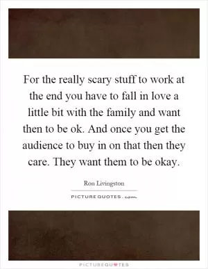 For the really scary stuff to work at the end you have to fall in love a little bit with the family and want then to be ok. And once you get the audience to buy in on that then they care. They want them to be okay Picture Quote #1