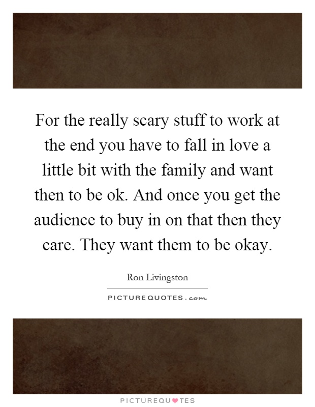 For the really scary stuff to work at the end you have to fall in love a little bit with the family and want then to be ok. And once you get the audience to buy in on that then they care. They want them to be okay Picture Quote #1