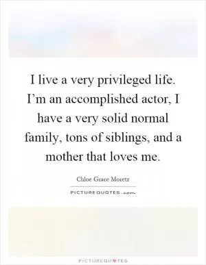 I live a very privileged life. I’m an accomplished actor, I have a very solid normal family, tons of siblings, and a mother that loves me Picture Quote #1