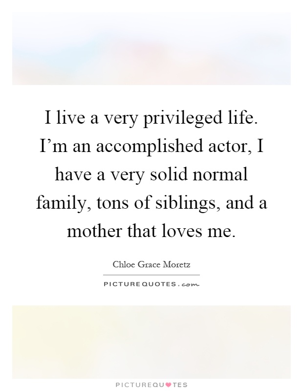I live a very privileged life. I'm an accomplished actor, I have a very solid normal family, tons of siblings, and a mother that loves me Picture Quote #1