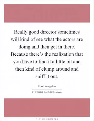 Really good director sometimes will kind of see what the actors are doing and then get in there. Because there’s the realization that you have to find it a little bit and then kind of clump around and sniff it out Picture Quote #1