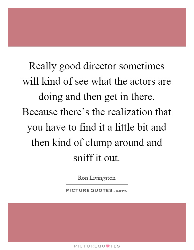 Really good director sometimes will kind of see what the actors are doing and then get in there. Because there's the realization that you have to find it a little bit and then kind of clump around and sniff it out Picture Quote #1