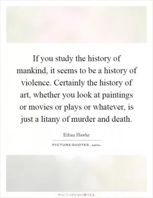 If you study the history of mankind, it seems to be a history of violence. Certainly the history of art, whether you look at paintings or movies or plays or whatever, is just a litany of murder and death Picture Quote #1