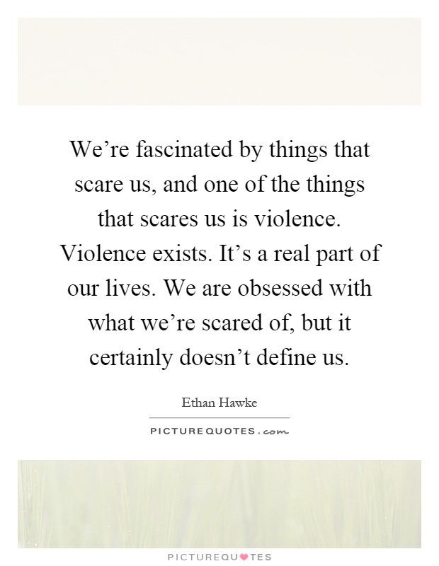 We're fascinated by things that scare us, and one of the things that scares us is violence. Violence exists. It's a real part of our lives. We are obsessed with what we're scared of, but it certainly doesn't define us Picture Quote #1