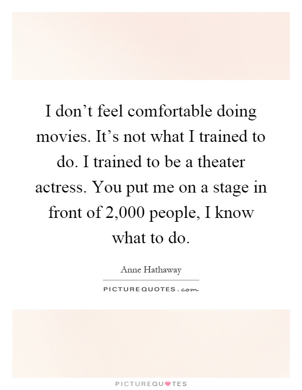 I don't feel comfortable doing movies. It's not what I trained to do. I trained to be a theater actress. You put me on a stage in front of 2,000 people, I know what to do Picture Quote #1