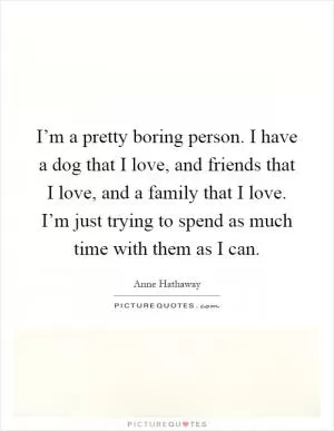 I’m a pretty boring person. I have a dog that I love, and friends that I love, and a family that I love. I’m just trying to spend as much time with them as I can Picture Quote #1