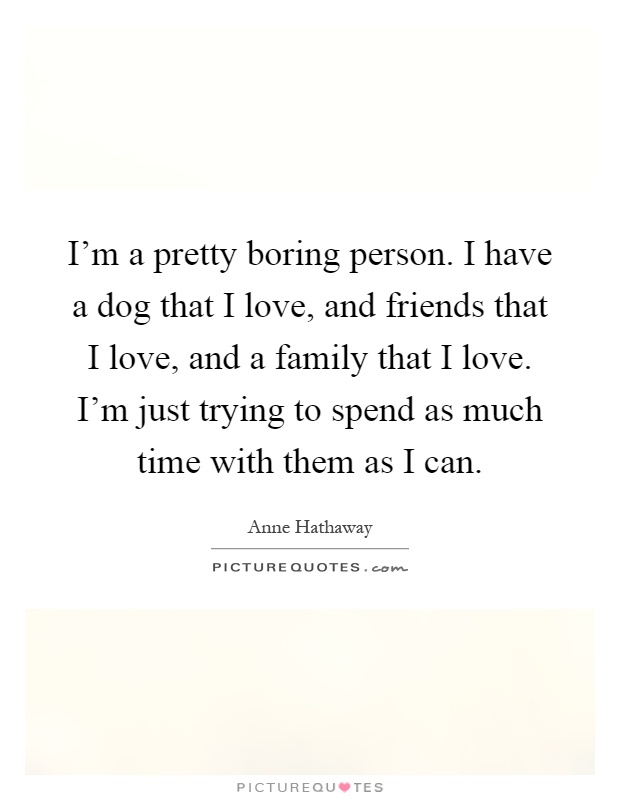 I'm a pretty boring person. I have a dog that I love, and friends that I love, and a family that I love. I'm just trying to spend as much time with them as I can Picture Quote #1