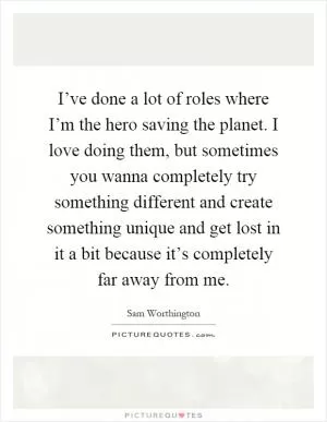 I’ve done a lot of roles where I’m the hero saving the planet. I love doing them, but sometimes you wanna completely try something different and create something unique and get lost in it a bit because it’s completely far away from me Picture Quote #1