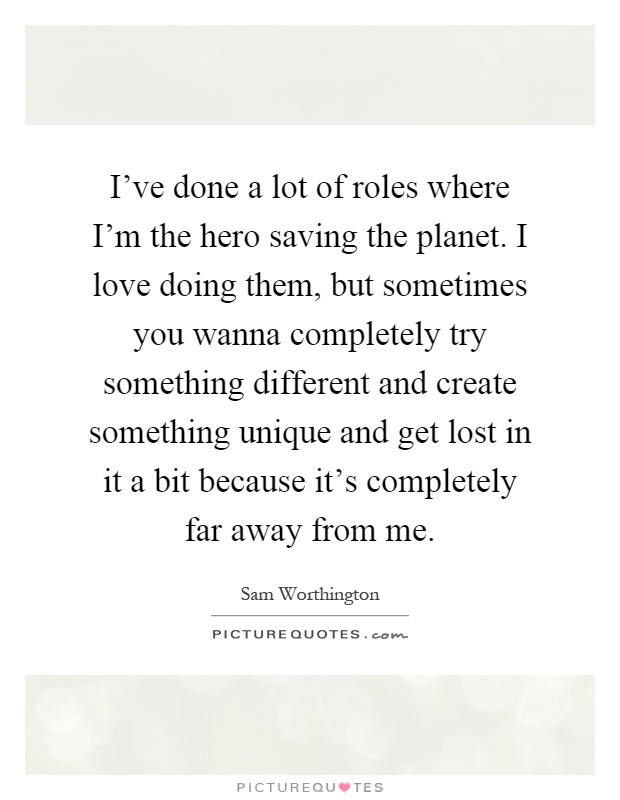 I've done a lot of roles where I'm the hero saving the planet. I love doing them, but sometimes you wanna completely try something different and create something unique and get lost in it a bit because it's completely far away from me Picture Quote #1