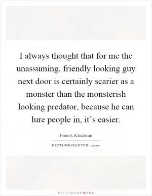 I always thought that for me the unassuming, friendly looking guy next door is certainly scarier as a monster than the monsterish looking predator, because he can lure people in, it’s easier Picture Quote #1