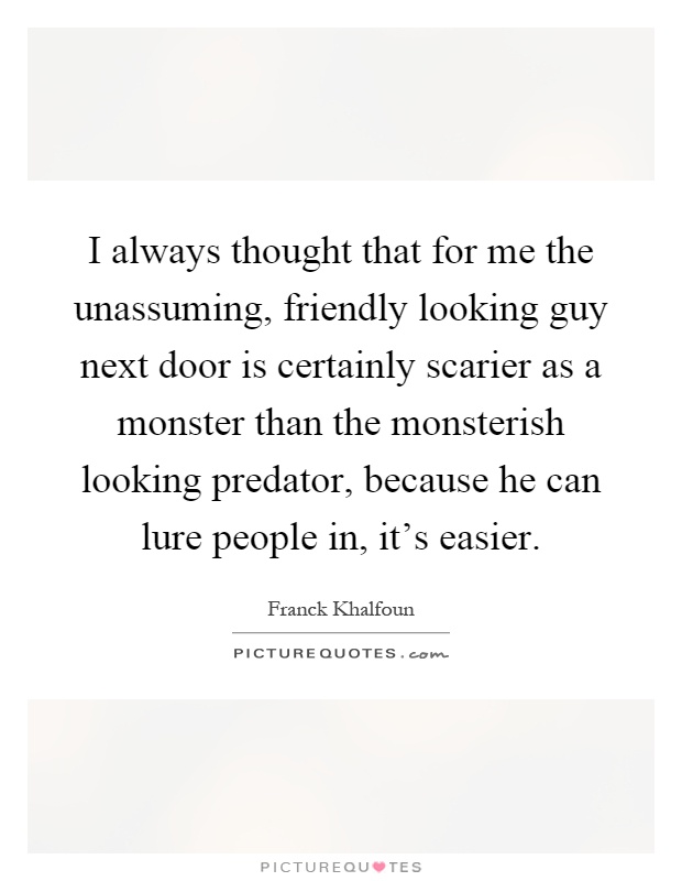I always thought that for me the unassuming, friendly looking guy next door is certainly scarier as a monster than the monsterish looking predator, because he can lure people in, it's easier Picture Quote #1