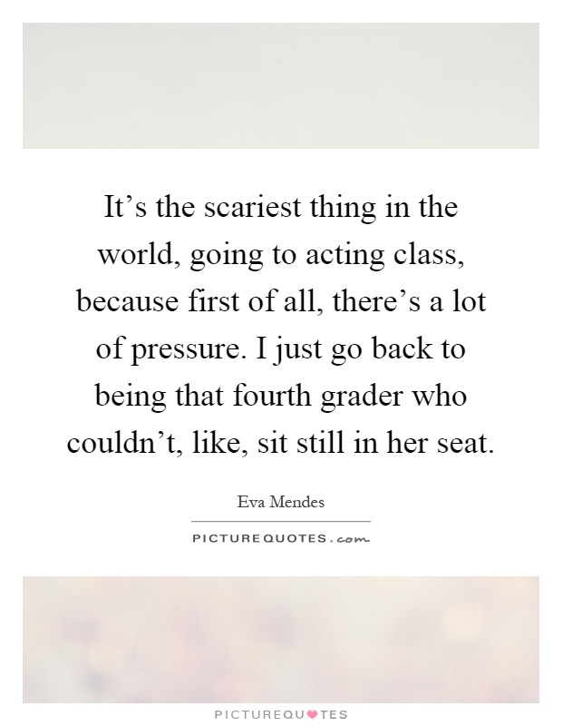 It's the scariest thing in the world, going to acting class, because first of all, there's a lot of pressure. I just go back to being that fourth grader who couldn't, like, sit still in her seat Picture Quote #1