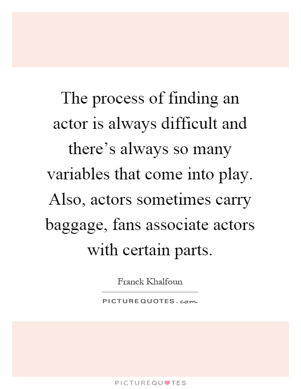 The process of finding an actor is always difficult and there's always so many variables that come into play. Also, actors sometimes carry baggage, fans associate actors with certain parts Picture Quote #1