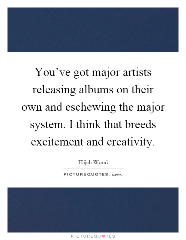 You've got major artists releasing albums on their own and eschewing the major system. I think that breeds excitement and creativity Picture Quote #1
