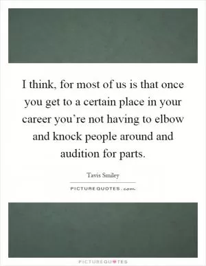 I think, for most of us is that once you get to a certain place in your career you’re not having to elbow and knock people around and audition for parts Picture Quote #1