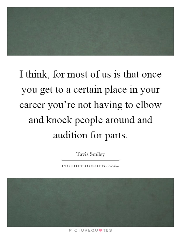I think, for most of us is that once you get to a certain place in your career you're not having to elbow and knock people around and audition for parts Picture Quote #1