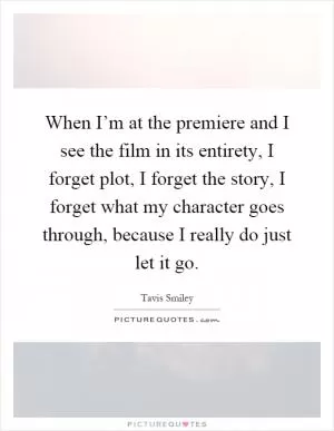 When I’m at the premiere and I see the film in its entirety, I forget plot, I forget the story, I forget what my character goes through, because I really do just let it go Picture Quote #1