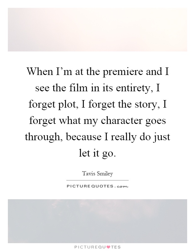 When I'm at the premiere and I see the film in its entirety, I forget plot, I forget the story, I forget what my character goes through, because I really do just let it go Picture Quote #1