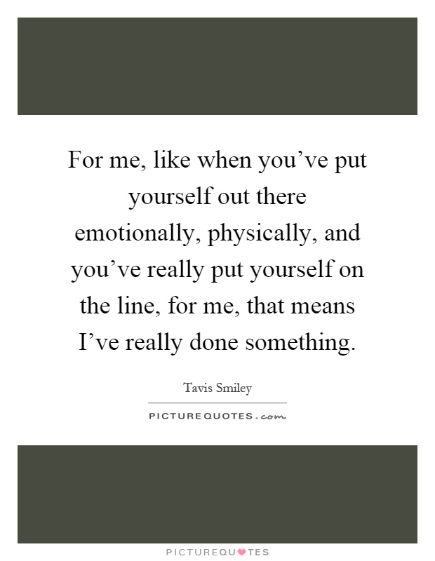 For me, like when you've put yourself out there emotionally, physically, and you've really put yourself on the line, for me, that means I've really done something Picture Quote #1