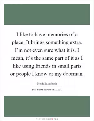 I like to have memories of a place. It brings something extra. I’m not even sure what it is. I mean, it’s the same part of it as I like using friends in small parts or people I know or my doorman Picture Quote #1