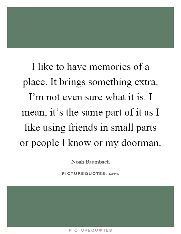 I like to have memories of a place. It brings something extra. I'm not even sure what it is. I mean, it's the same part of it as I like using friends in small parts or people I know or my doorman Picture Quote #1