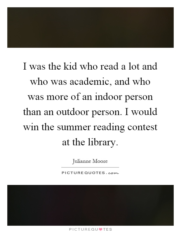 I was the kid who read a lot and who was academic, and who was more of an indoor person than an outdoor person. I would win the summer reading contest at the library Picture Quote #1
