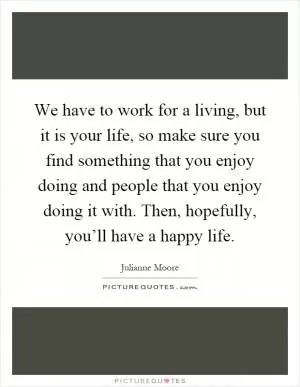 We have to work for a living, but it is your life, so make sure you find something that you enjoy doing and people that you enjoy doing it with. Then, hopefully, you’ll have a happy life Picture Quote #1