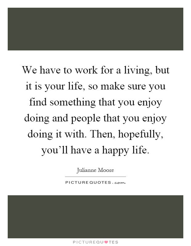 We have to work for a living, but it is your life, so make sure you find something that you enjoy doing and people that you enjoy doing it with. Then, hopefully, you'll have a happy life Picture Quote #1