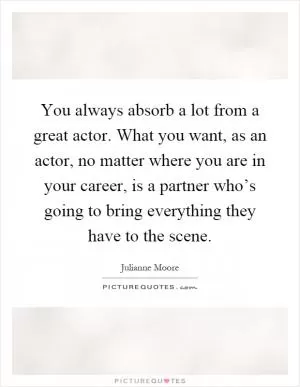You always absorb a lot from a great actor. What you want, as an actor, no matter where you are in your career, is a partner who’s going to bring everything they have to the scene Picture Quote #1