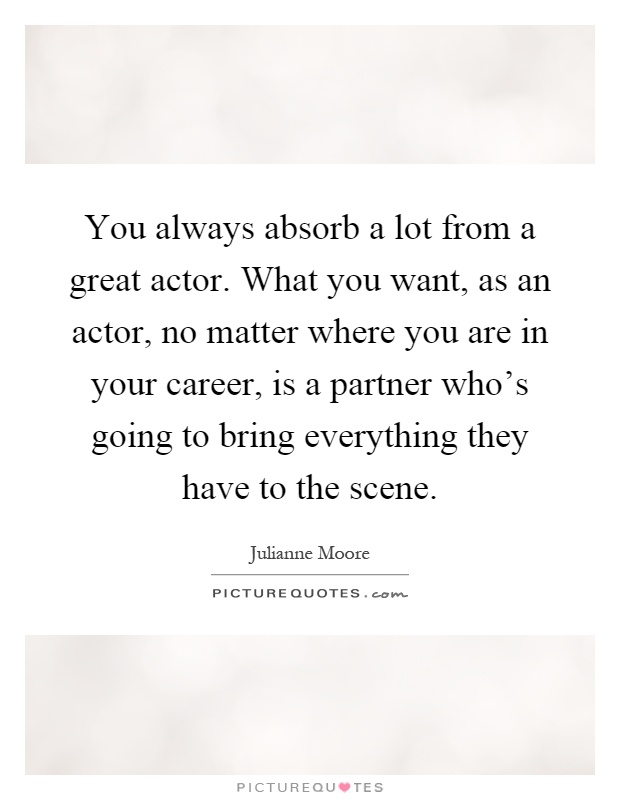 You always absorb a lot from a great actor. What you want, as an actor, no matter where you are in your career, is a partner who's going to bring everything they have to the scene Picture Quote #1