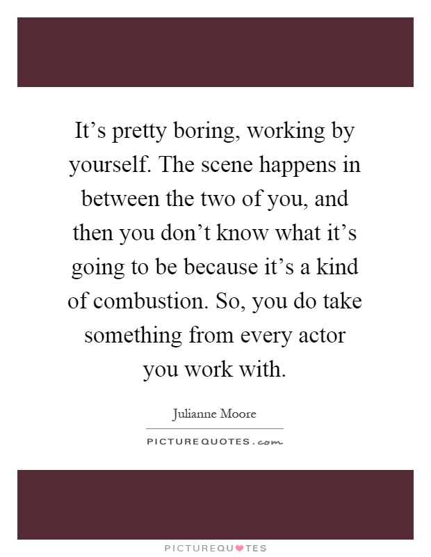 It's pretty boring, working by yourself. The scene happens in between the two of you, and then you don't know what it's going to be because it's a kind of combustion. So, you do take something from every actor you work with Picture Quote #1