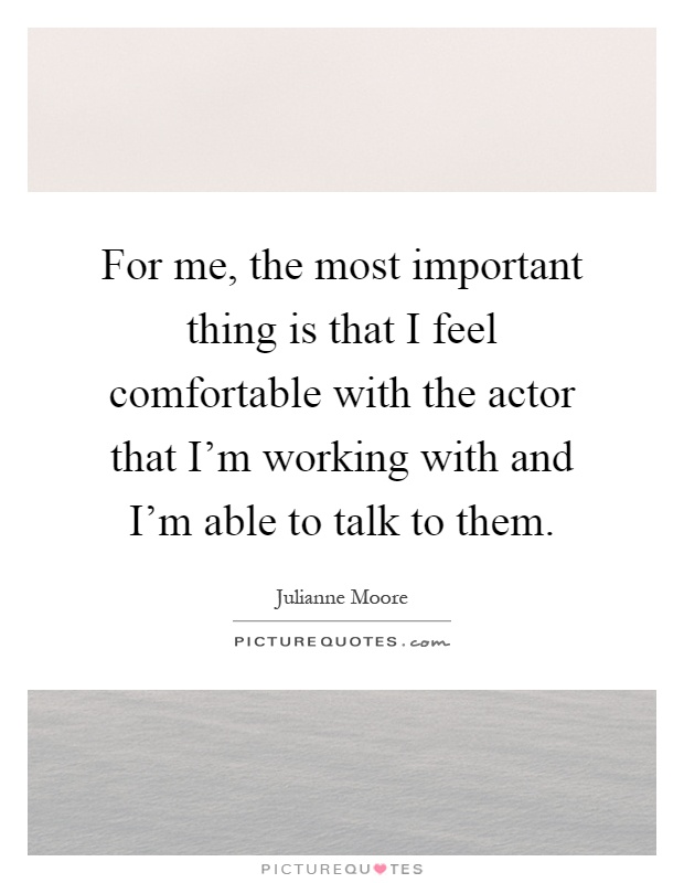 For me, the most important thing is that I feel comfortable with the actor that I'm working with and I'm able to talk to them Picture Quote #1