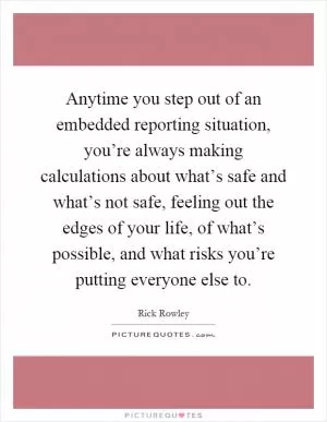 Anytime you step out of an embedded reporting situation, you’re always making calculations about what’s safe and what’s not safe, feeling out the edges of your life, of what’s possible, and what risks you’re putting everyone else to Picture Quote #1