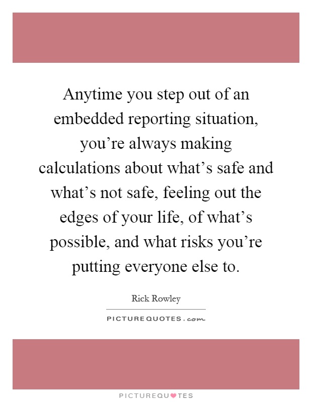 Anytime you step out of an embedded reporting situation, you're always making calculations about what's safe and what's not safe, feeling out the edges of your life, of what's possible, and what risks you're putting everyone else to Picture Quote #1