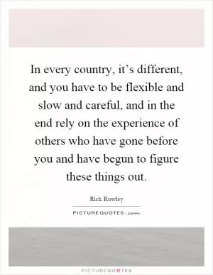 In every country, it’s different, and you have to be flexible and slow and careful, and in the end rely on the experience of others who have gone before you and have begun to figure these things out Picture Quote #1