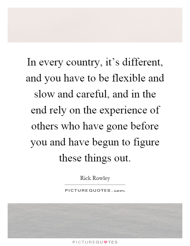 In every country, it's different, and you have to be flexible and slow and careful, and in the end rely on the experience of others who have gone before you and have begun to figure these things out Picture Quote #1