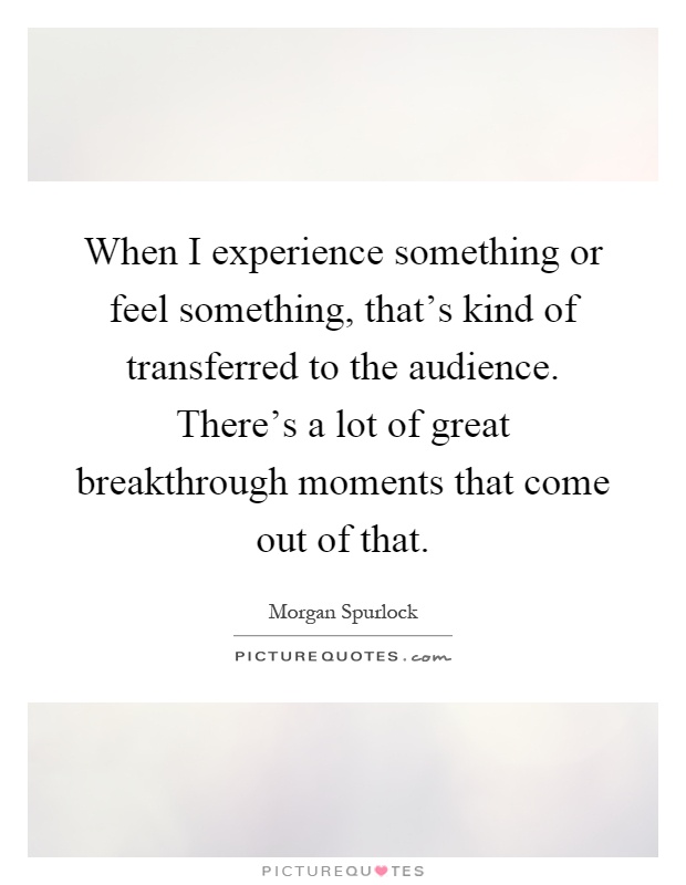 When I experience something or feel something, that's kind of transferred to the audience. There's a lot of great breakthrough moments that come out of that Picture Quote #1
