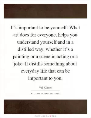 It’s important to be yourself. What art does for everyone, helps you understand yourself and in a distilled way, whether it’s a painting or a scene in acting or a joke. It distills something about everyday life that can be important to you Picture Quote #1
