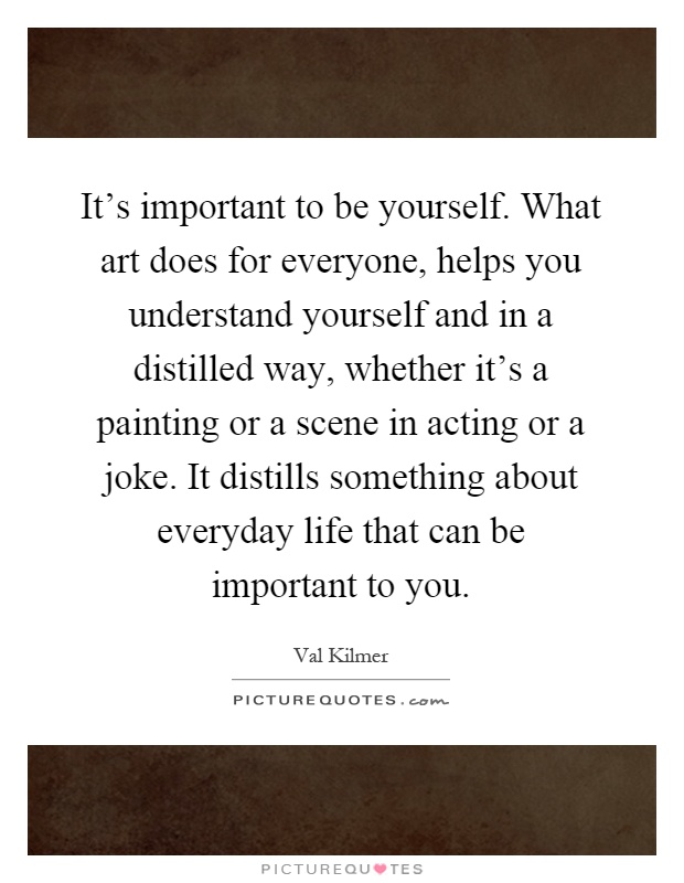 It's important to be yourself. What art does for everyone, helps you understand yourself and in a distilled way, whether it's a painting or a scene in acting or a joke. It distills something about everyday life that can be important to you Picture Quote #1