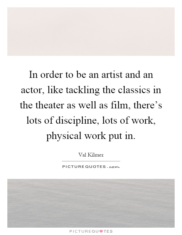 In order to be an artist and an actor, like tackling the classics in the theater as well as film, there's lots of discipline, lots of work, physical work put in Picture Quote #1