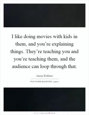 I like doing movies with kids in them, and you’re explaining things. They’re teaching you and you’re teaching them, and the audience can loop through that Picture Quote #1