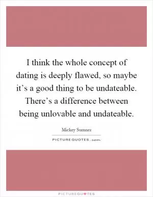 I think the whole concept of dating is deeply flawed, so maybe it’s a good thing to be undateable. There’s a difference between being unlovable and undateable Picture Quote #1